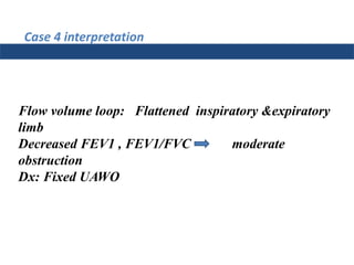 Case 4 interpretation
Flow volume loop: Flattened inspiratory &expiratory
limb
Decreased FEV1 , FEV1/FVC moderate
obstruction
Dx: Fixed UAWO
 