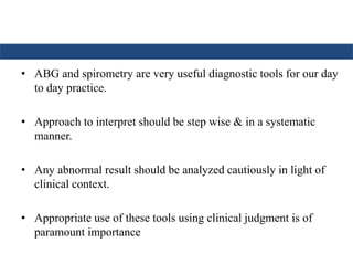 • ABG and spirometry are very useful diagnostic tools for our day
to day practice.
• Approach to interpret should be step wise & in a systematic
manner.
• Any abnormal result should be analyzed cautiously in light of
clinical context.
• Appropriate use of these tools using clinical judgment is of
paramount importance
 