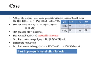 Case
• A 56 yr old woman with copd presents with shortness of breath since
3hr. Her HR – 130 n BP is 110/70, SaO2-90%
• Step 1: Check validity- H+ = 24 (48/36) =32
(7.50 -30)
• Step 2: check pH = alkalemia
• Step 3: check Paco 2 <40 metabolic alkalemia
• Step 4: expected comp. Paco2 = 40+{0.7(36-24)=48
• appropriate resp. comp
• Step 5: calculate anion gap = Na – HCO3 – Cl- = 138-92-36= 10
pH 7.50 Na 138
PCO₂ 48 K 3.2
HCO₃ 36 Cl 92
Post hypocapnic metabolic alkalosis
 