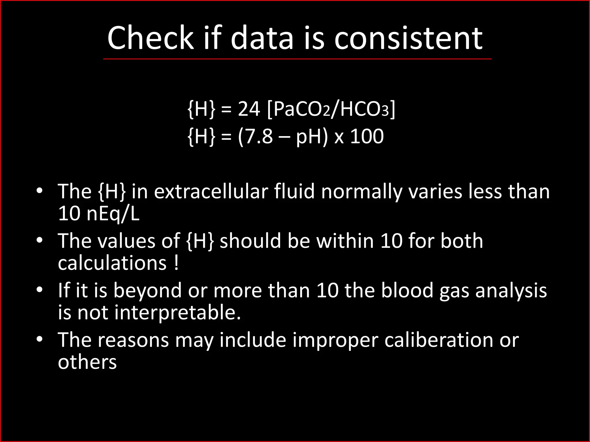Check if data is consistent
{H} = 24 [PaCO2/HCO3]
{H} = (7.8 – pH) x 100
• The {H} in extracellular fluid normally varies less than
10 nEq/L
• The values of {H} should be within 10 for both
calculations !
• If it is beyond or more than 10 the blood gas analysis
is not interpretable.
• The reasons may include improper caliberation or
others

 