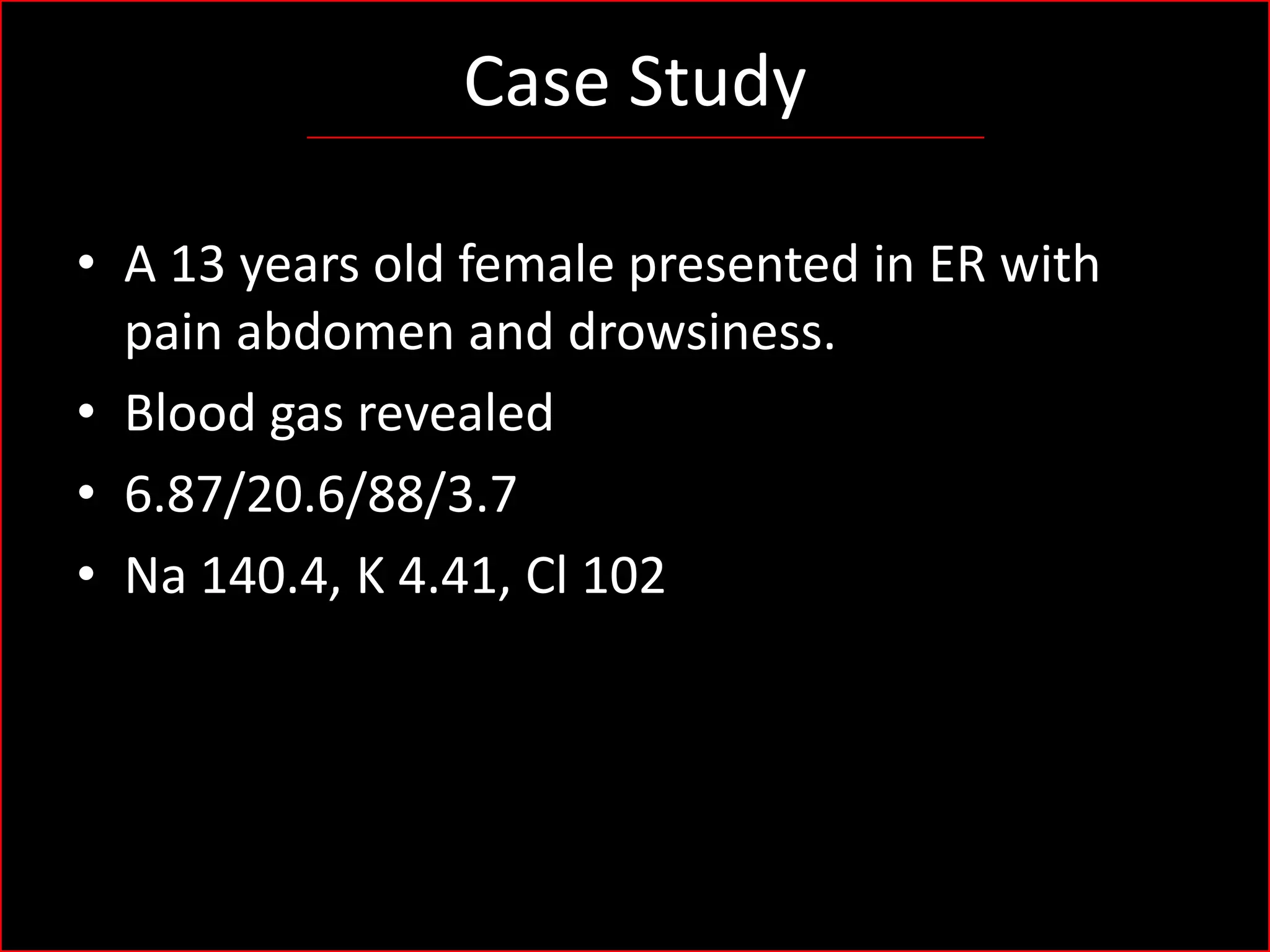 Case Study
• A 13 years old female presented in ER with
pain abdomen and drowsiness.
• Blood gas revealed
• 6.87/20.6/88/3.7
• Na 140.4, K 4.41, Cl 102

 