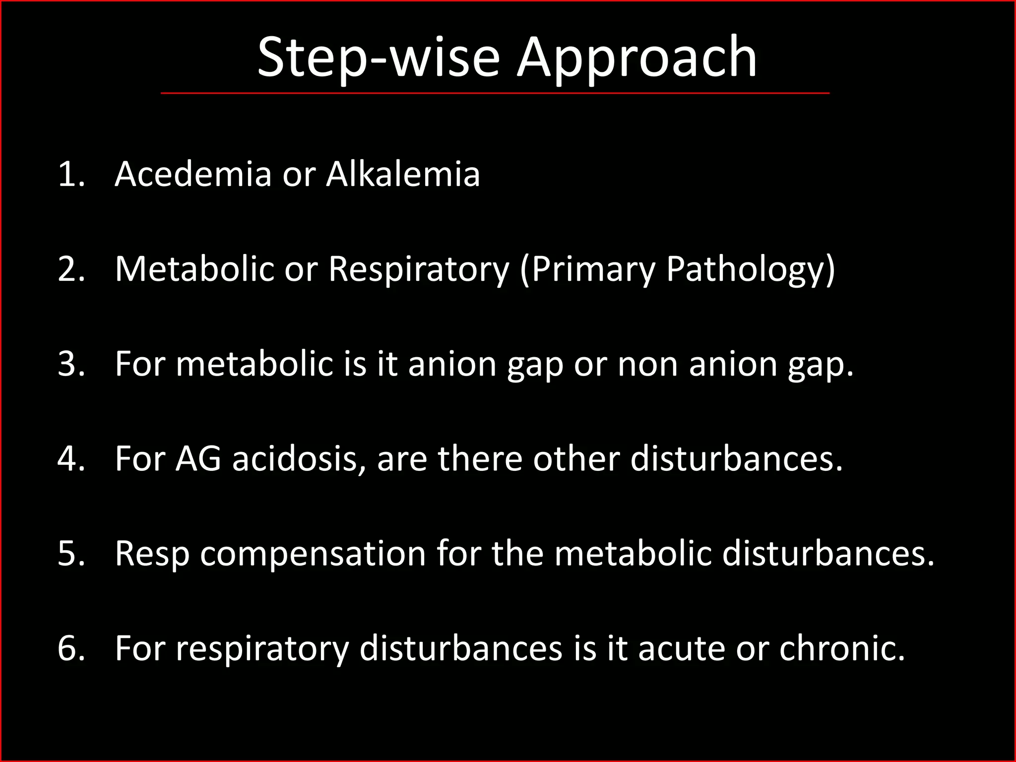 Step-wise Approach
1. Acedemia or Alkalemia

2. Metabolic or Respiratory (Primary Pathology)
3. For metabolic is it anion gap or non anion gap.
4. For AG acidosis, are there other disturbances.
5. Resp compensation for the metabolic disturbances.
6. For respiratory disturbances is it acute or chronic.

 