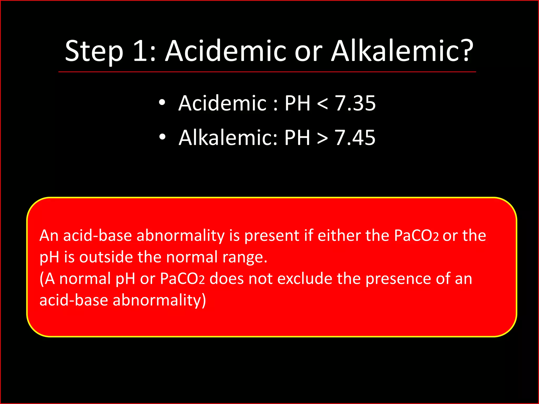 Step 1: Acidemic or Alkalemic?
• Acidemic : PH < 7.35
• Alkalemic: PH > 7.45

An acid-base abnormality is present if either the PaCO2 or the
pH is outside the normal range.
(A normal pH or PaCO2 does not exclude the presence of an
acid-base abnormality)

 