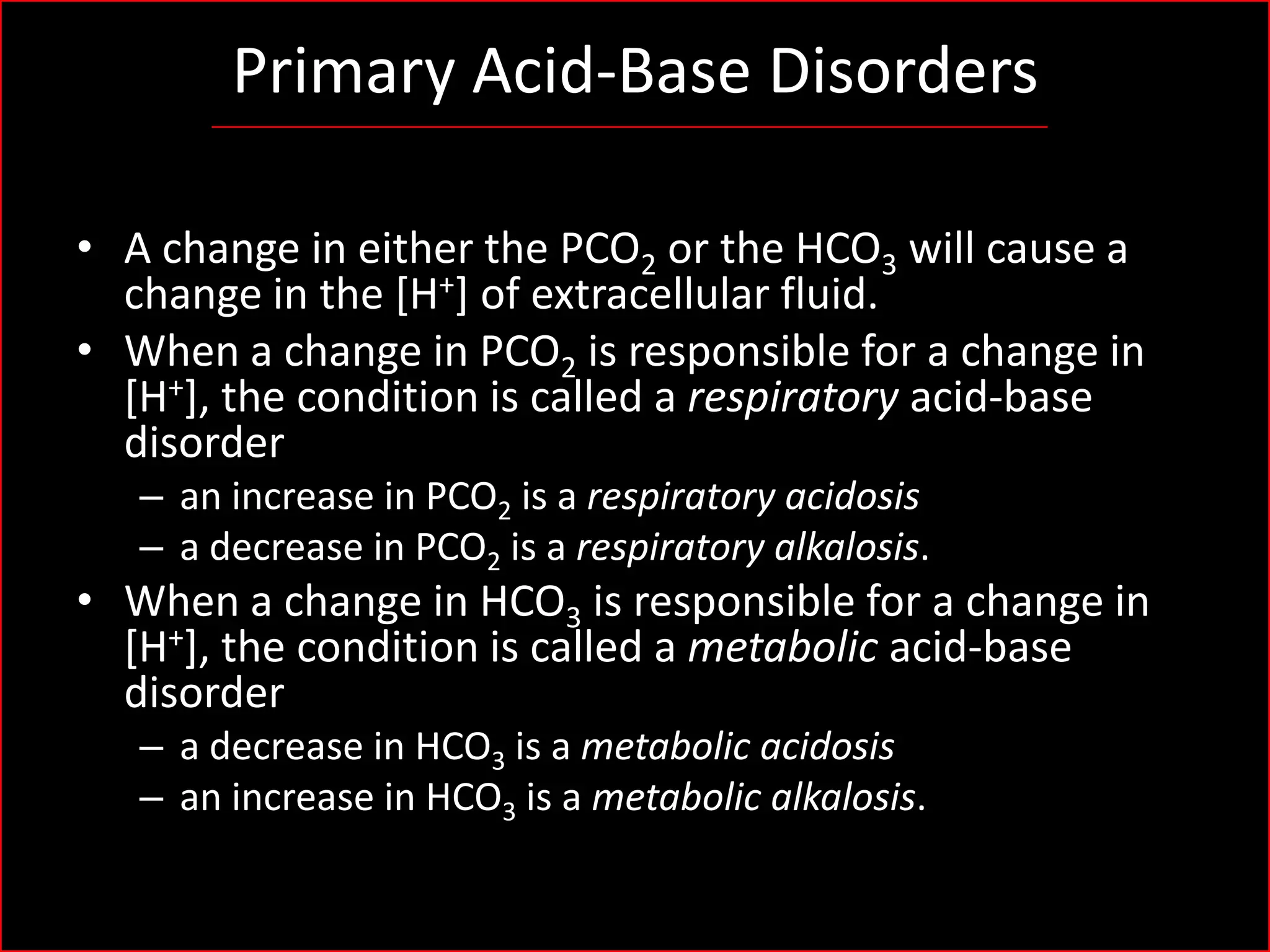 Primary Acid-Base Disorders
• A change in either the PCO2 or the HCO3 will cause a
change in the [H+] of extracellular fluid.
• When a change in PCO2 is responsible for a change in
[H+], the condition is called a respiratory acid-base
disorder
– an increase in PCO2 is a respiratory acidosis
– a decrease in PCO2 is a respiratory alkalosis.

• When a change in HCO3 is responsible for a change in
[H+], the condition is called a metabolic acid-base
disorder
– a decrease in HCO3 is a metabolic acidosis
– an increase in HCO3 is a metabolic alkalosis.

 