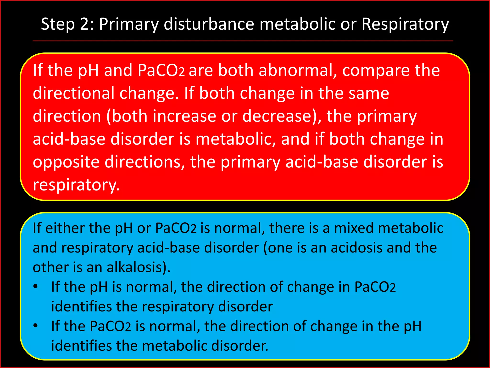 Step 2: Primary disturbance metabolic or Respiratory
If the pH and PaCO2 are both abnormal, compare the
directional change. If both change in the same
direction (both increase or decrease), the primary
acid-base disorder is metabolic, and if both change in
opposite directions, the primary acid-base disorder is
respiratory.
If either the pH or PaCO2 is normal, there is a mixed metabolic
and respiratory acid-base disorder (one is an acidosis and the
other is an alkalosis).
• If the pH is normal, the direction of change in PaCO2
identifies the respiratory disorder
• If the PaCO2 is normal, the direction of change in the pH
identifies the metabolic disorder.

 