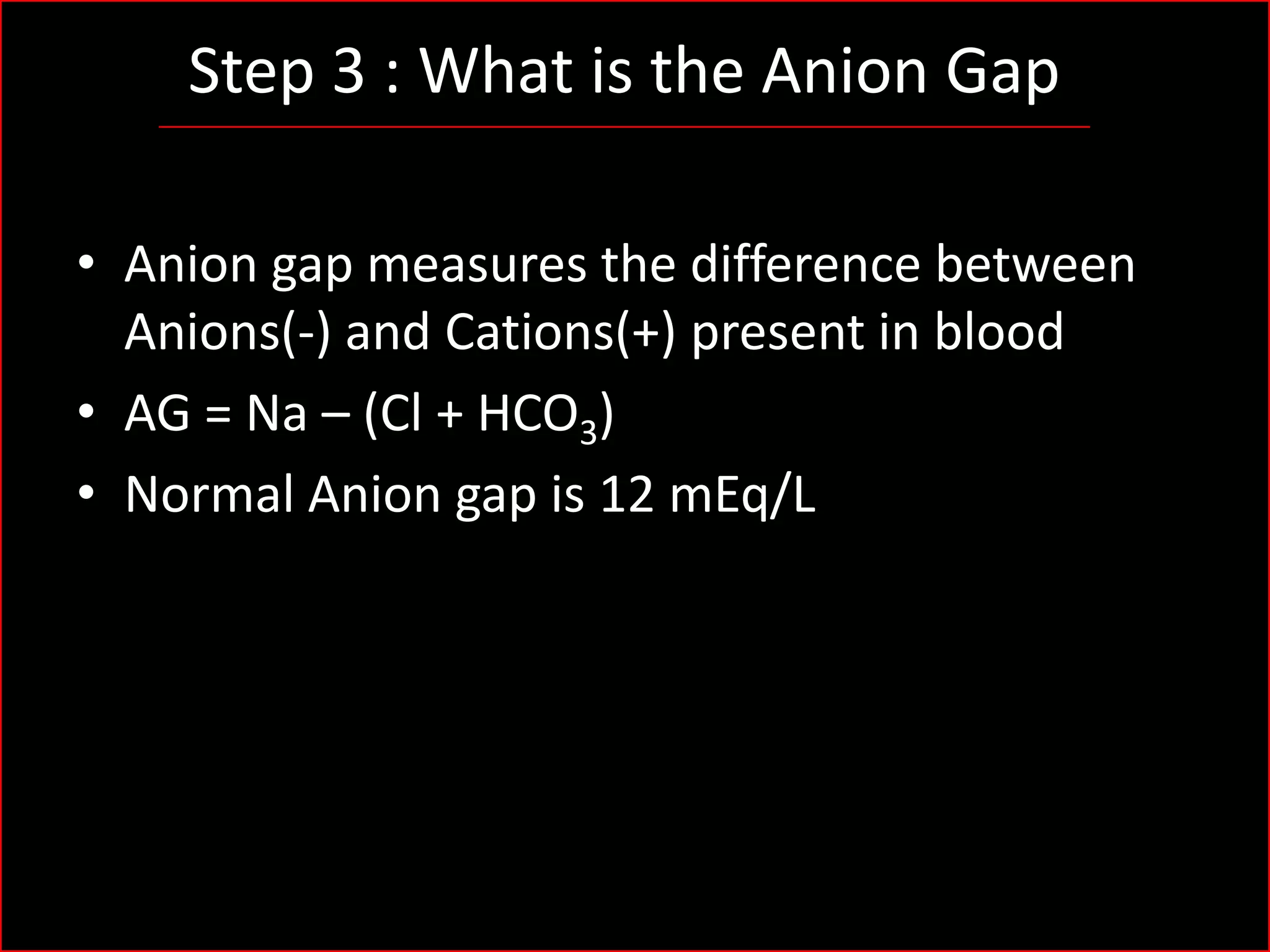 Step 3 : What is the Anion Gap
• Anion gap measures the difference between
Anions(-) and Cations(+) present in blood
• AG = Na – (Cl + HCO3)
• Normal Anion gap is 12 mEq/L

 