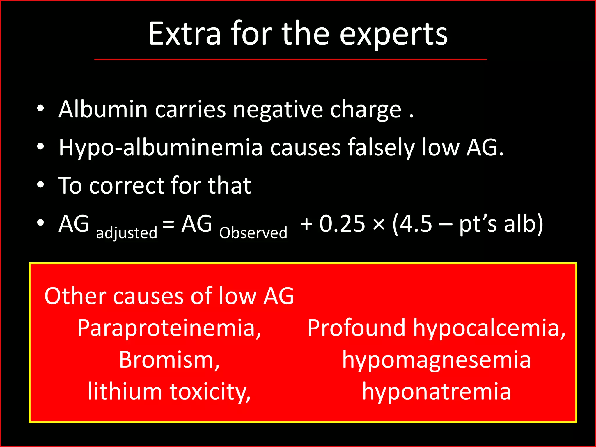 Extra for the experts
•
•
•
•

Albumin carries negative charge .
Hypo-albuminemia causes falsely low AG.
To correct for that
AG adjusted = AG Observed + 0.25 × (4.5 – pt’s alb)

Other causes of low AG
Paraproteinemia,
Profound hypocalcemia,
Bromism,
hypomagnesemia
lithium toxicity,
hyponatremia

 