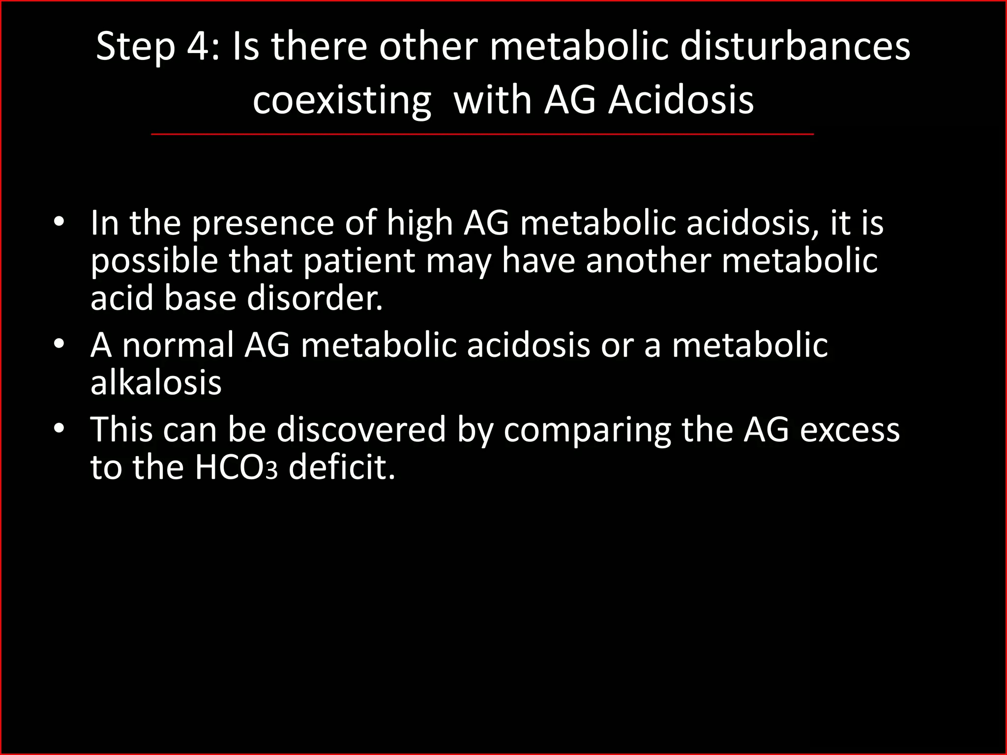 Step 4: Is there other metabolic disturbances
coexisting with AG Acidosis
• In the presence of high AG metabolic acidosis, it is
possible that patient may have another metabolic
acid base disorder.
• A normal AG metabolic acidosis or a metabolic
alkalosis
• This can be discovered by comparing the AG excess
to the HCO3 deficit.

 