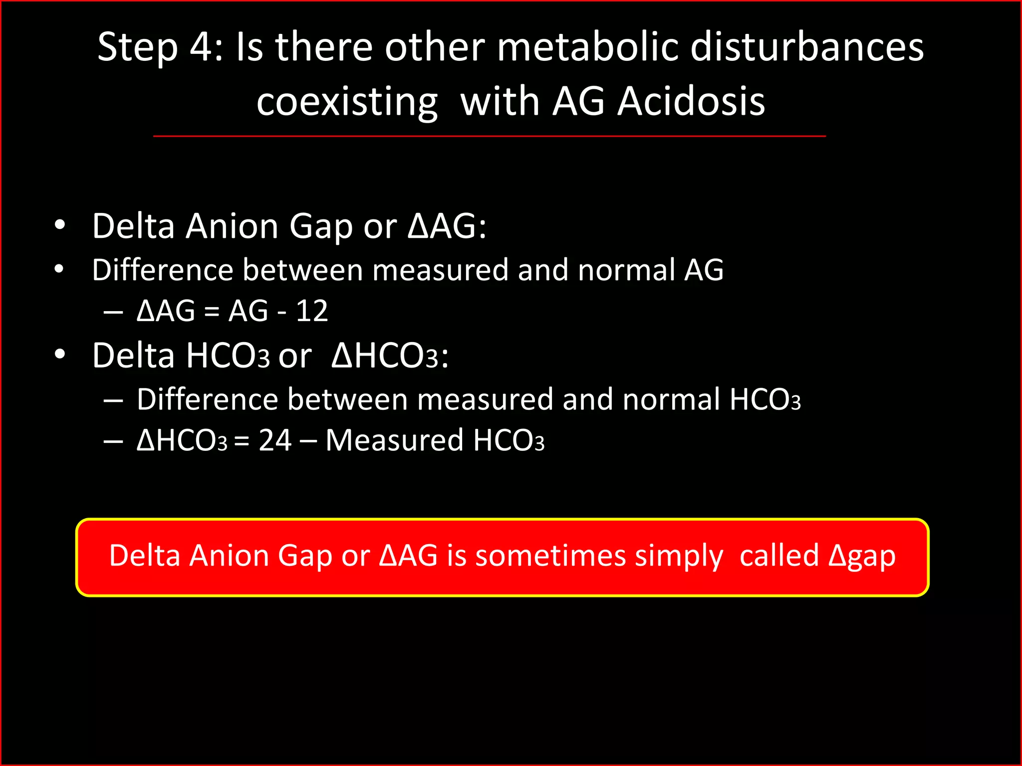 Step 4: Is there other metabolic disturbances
coexisting with AG Acidosis
• Delta Anion Gap or ΔAG:
• Difference between measured and normal AG
– ΔAG = AG - 12

• Delta HCO3 or ΔHCO3:
– Difference between measured and normal HCO3
– ΔHCO3 = 24 – Measured HCO3
Delta Anion Gap or ΔAG is sometimes simply called Δgap

 