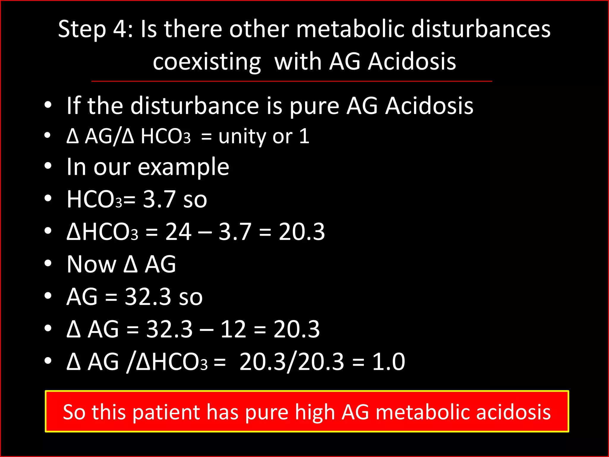 Step 4: Is there other metabolic disturbances
coexisting with AG Acidosis
• If the disturbance is pure AG Acidosis
• Δ AG/Δ HCO3 = unity or 1

•
•
•
•
•
•
•

In our example
HCO3= 3.7 so
ΔHCO3 = 24 – 3.7 = 20.3
Now Δ AG
AG = 32.3 so
Δ AG = 32.3 – 12 = 20.3
Δ AG /ΔHCO3 = 20.3/20.3 = 1.0
So this patient has pure high AG metabolic acidosis

 
