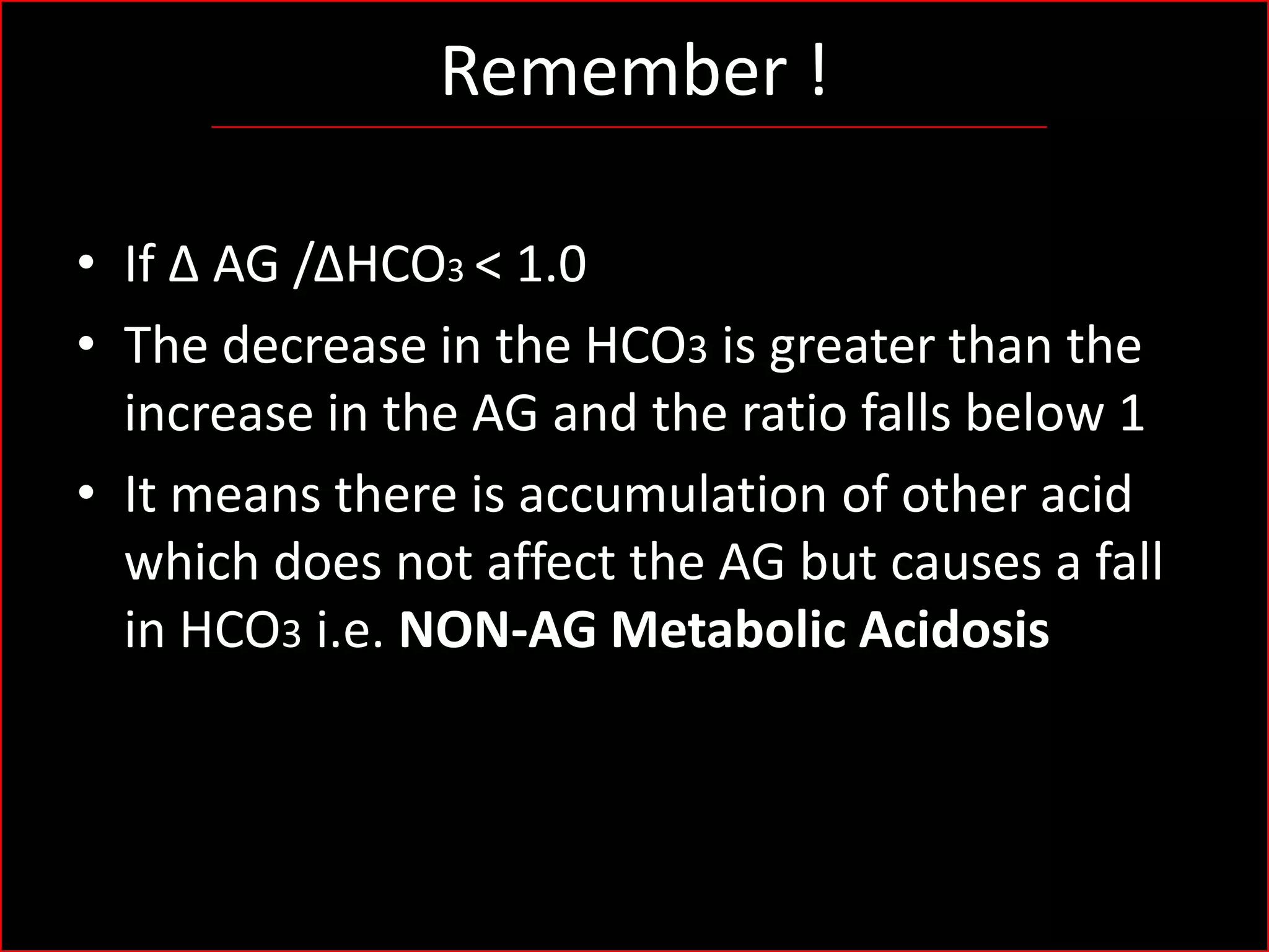 Remember !
• If Δ AG /ΔHCO3 < 1.0
• The decrease in the HCO3 is greater than the
increase in the AG and the ratio falls below 1
• It means there is accumulation of other acid
which does not affect the AG but causes a fall
in HCO3 i.e. NON-AG Metabolic Acidosis

 