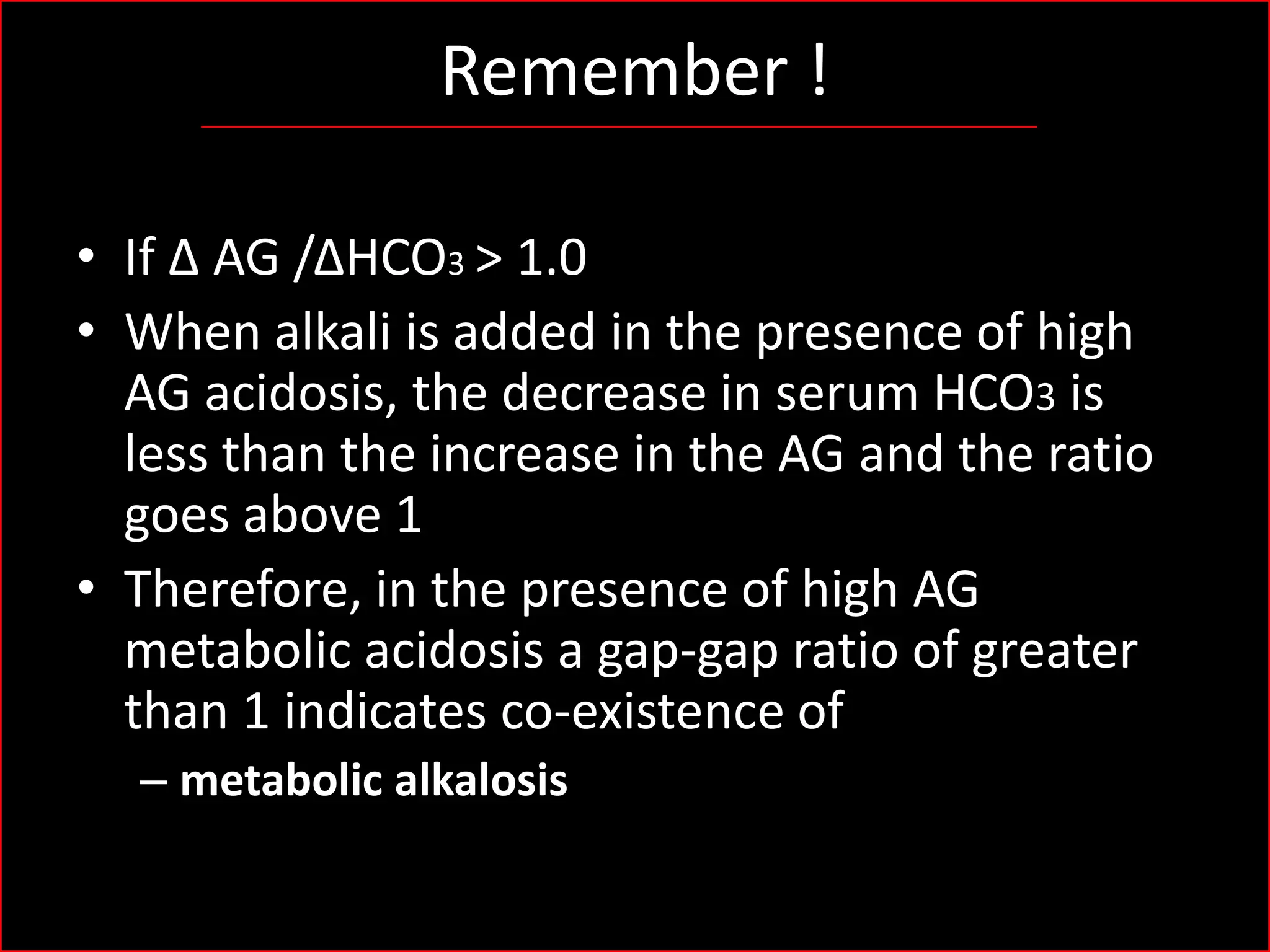 Remember !
• If Δ AG /ΔHCO3 > 1.0
• When alkali is added in the presence of high
AG acidosis, the decrease in serum HCO3 is
less than the increase in the AG and the ratio
goes above 1
• Therefore, in the presence of high AG
metabolic acidosis a gap-gap ratio of greater
than 1 indicates co-existence of
– metabolic alkalosis

 