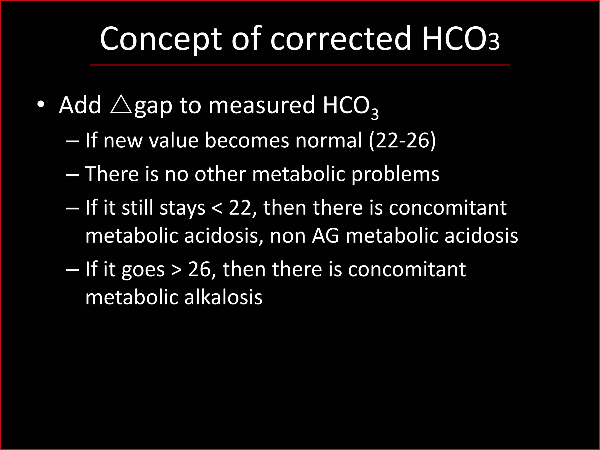 Concept of corrected HCO3
• Add rgap to measured HCO3
– If new value becomes normal (22-26)
– There is no other metabolic problems
– If it still stays < 22, then there is concomitant
metabolic acidosis, non AG metabolic acidosis
– If it goes > 26, then there is concomitant
metabolic alkalosis

 