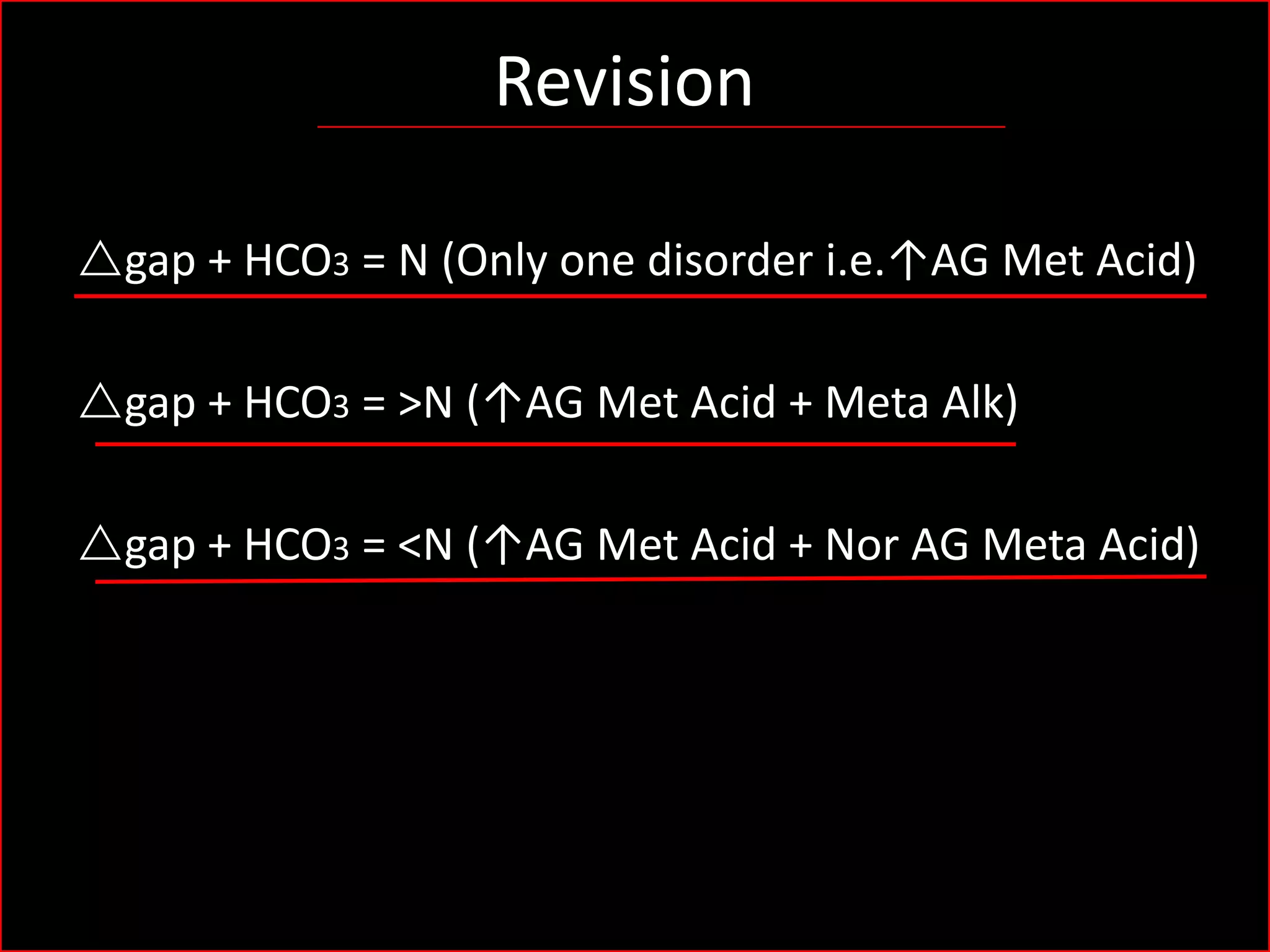 Revision
rgap + HCO3 = N (Only one disorder i.e.↑AG Met Acid)
rgap + HCO3 = >N (↑AG Met Acid + Meta Alk)

rgap + HCO3 = <N (↑AG Met Acid + Nor AG Meta Acid)

 