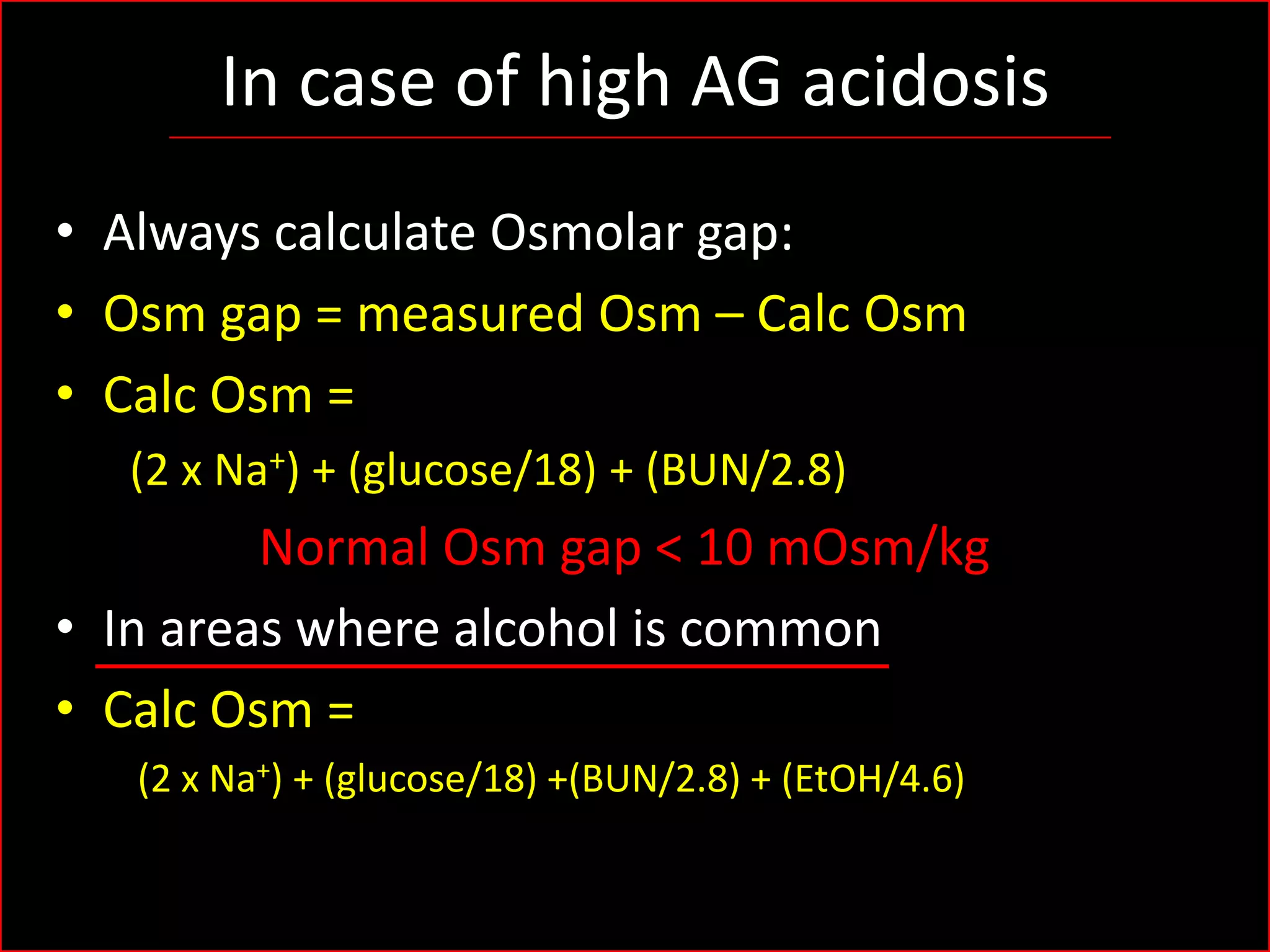 In case of high AG acidosis
• Always calculate Osmolar gap:
• Osm gap = measured Osm – Calc Osm
• Calc Osm =
(2 x Na+) + (glucose/18) + (BUN/2.8)

Normal Osm gap < 10 mOsm/kg
• In areas where alcohol is common
• Calc Osm =
(2 x Na+) + (glucose/18) +(BUN/2.8) + (EtOH/4.6)

 