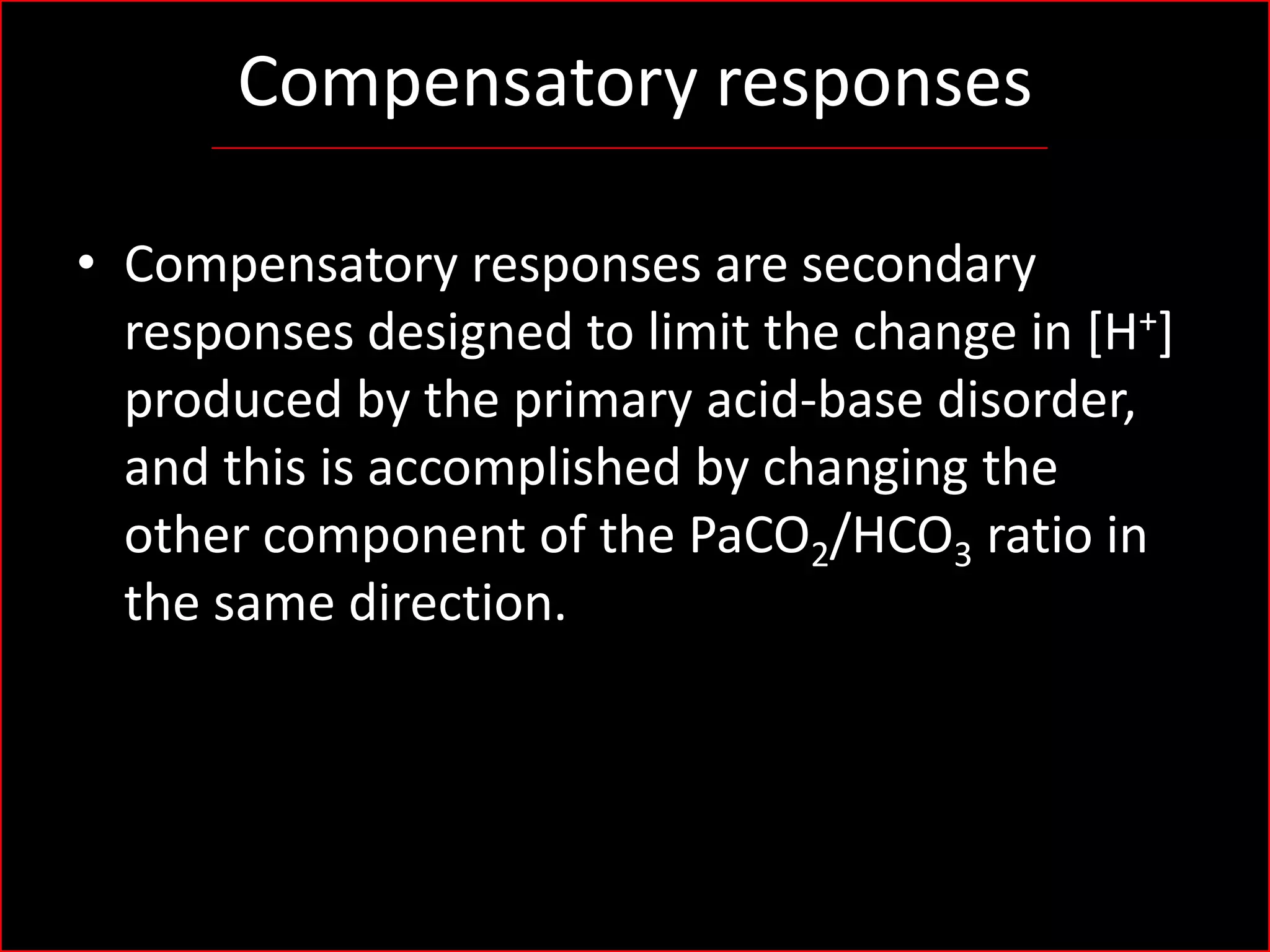 Compensatory responses
• Compensatory responses are secondary
responses designed to limit the change in [H+]
produced by the primary acid-base disorder,
and this is accomplished by changing the
other component of the PaCO2/HCO3 ratio in
the same direction.

 