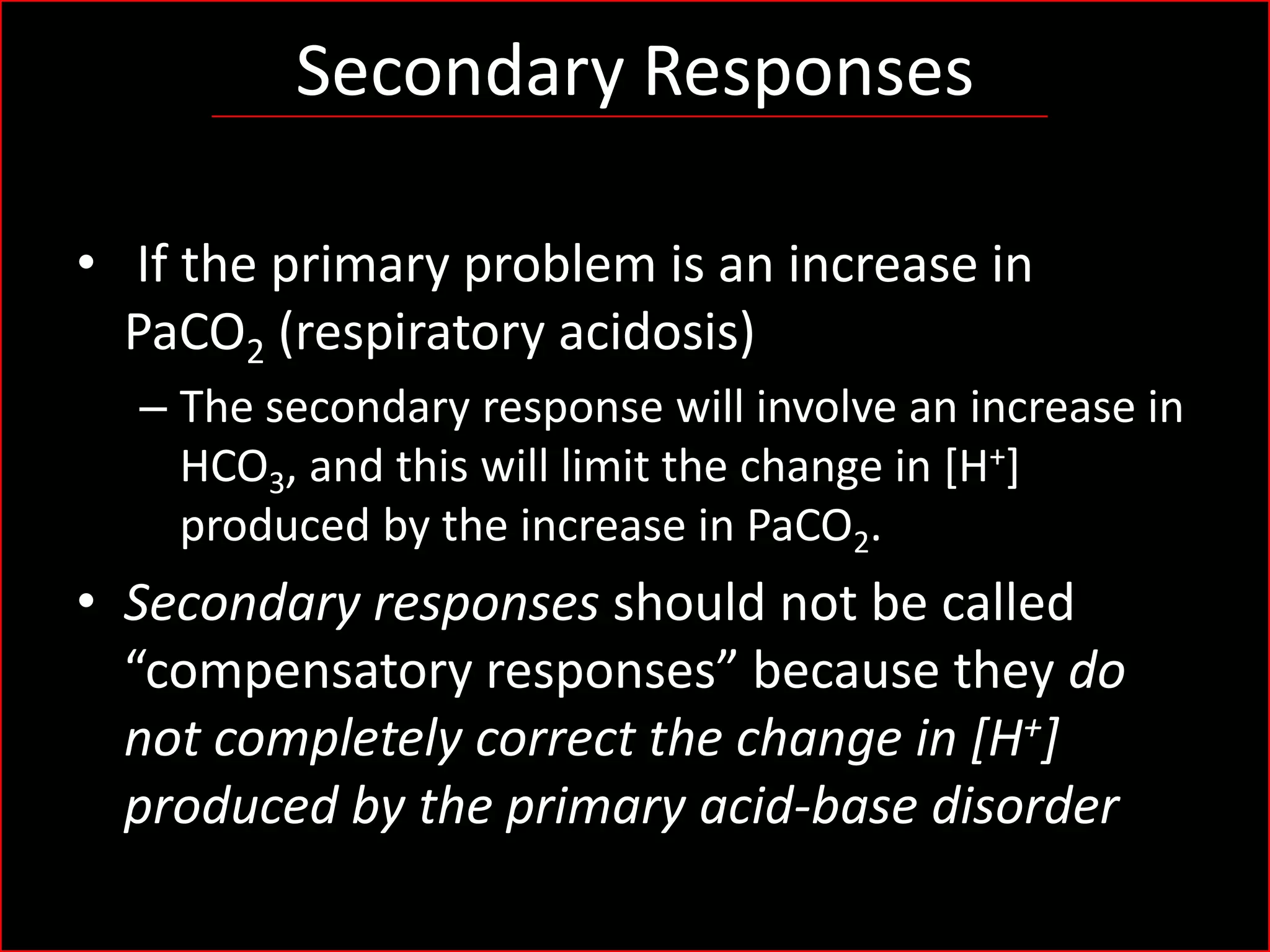 Secondary Responses
• If the primary problem is an increase in
PaCO2 (respiratory acidosis)
– The secondary response will involve an increase in
HCO3, and this will limit the change in [H+]
produced by the increase in PaCO2.

• Secondary responses should not be called
“compensatory responses” because they do
not completely correct the change in [H+]
produced by the primary acid-base disorder

 