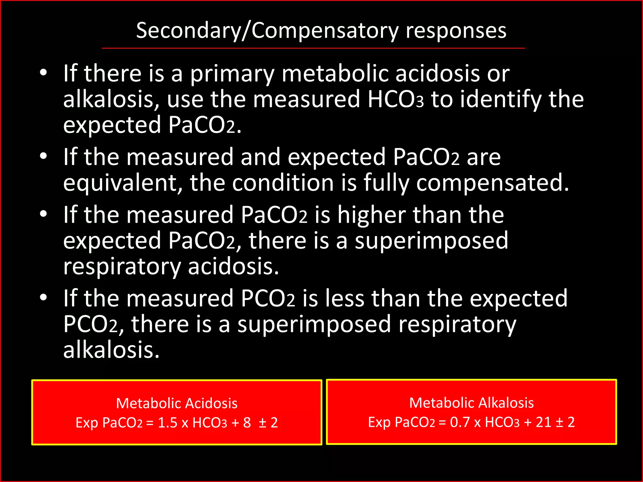 Secondary/Compensatory responses

• If there is a primary metabolic acidosis or
alkalosis, use the measured HCO3 to identify the
expected PaCO2.
• If the measured and expected PaCO2 are
equivalent, the condition is fully compensated.
• If the measured PaCO2 is higher than the
expected PaCO2, there is a superimposed
respiratory acidosis.
• If the measured PCO2 is less than the expected
PCO2, there is a superimposed respiratory
alkalosis.
Metabolic Acidosis
Exp PaCO2 = 1.5 x HCO3 + 8 ± 2

Metabolic Alkalosis
Exp PaCO2 = 0.7 x HCO3 + 21 ± 2

 