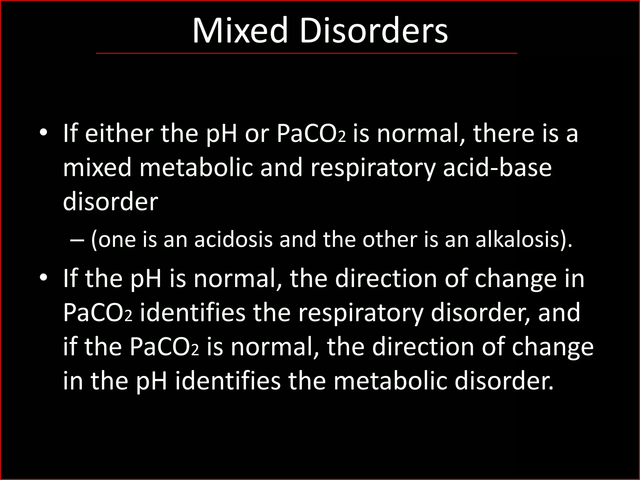 Mixed Disorders
• If either the pH or PaCO2 is normal, there is a
mixed metabolic and respiratory acid-base
disorder
– (one is an acidosis and the other is an alkalosis).

• If the pH is normal, the direction of change in
PaCO2 identifies the respiratory disorder, and
if the PaCO2 is normal, the direction of change
in the pH identifies the metabolic disorder.

 
