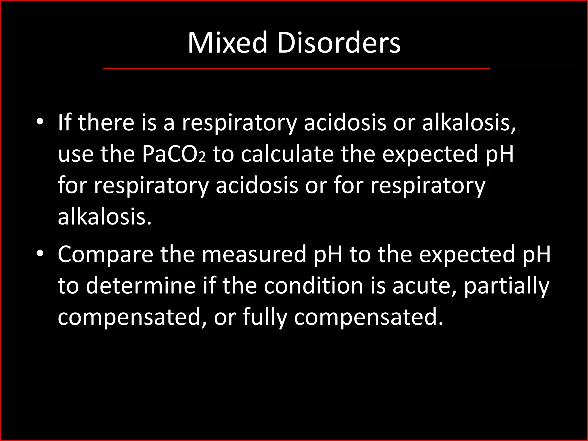 Mixed Disorders
• If there is a respiratory acidosis or alkalosis,
use the PaCO2 to calculate the expected pH
for respiratory acidosis or for respiratory
alkalosis.
• Compare the measured pH to the expected pH
to determine if the condition is acute, partially
compensated, or fully compensated.

 