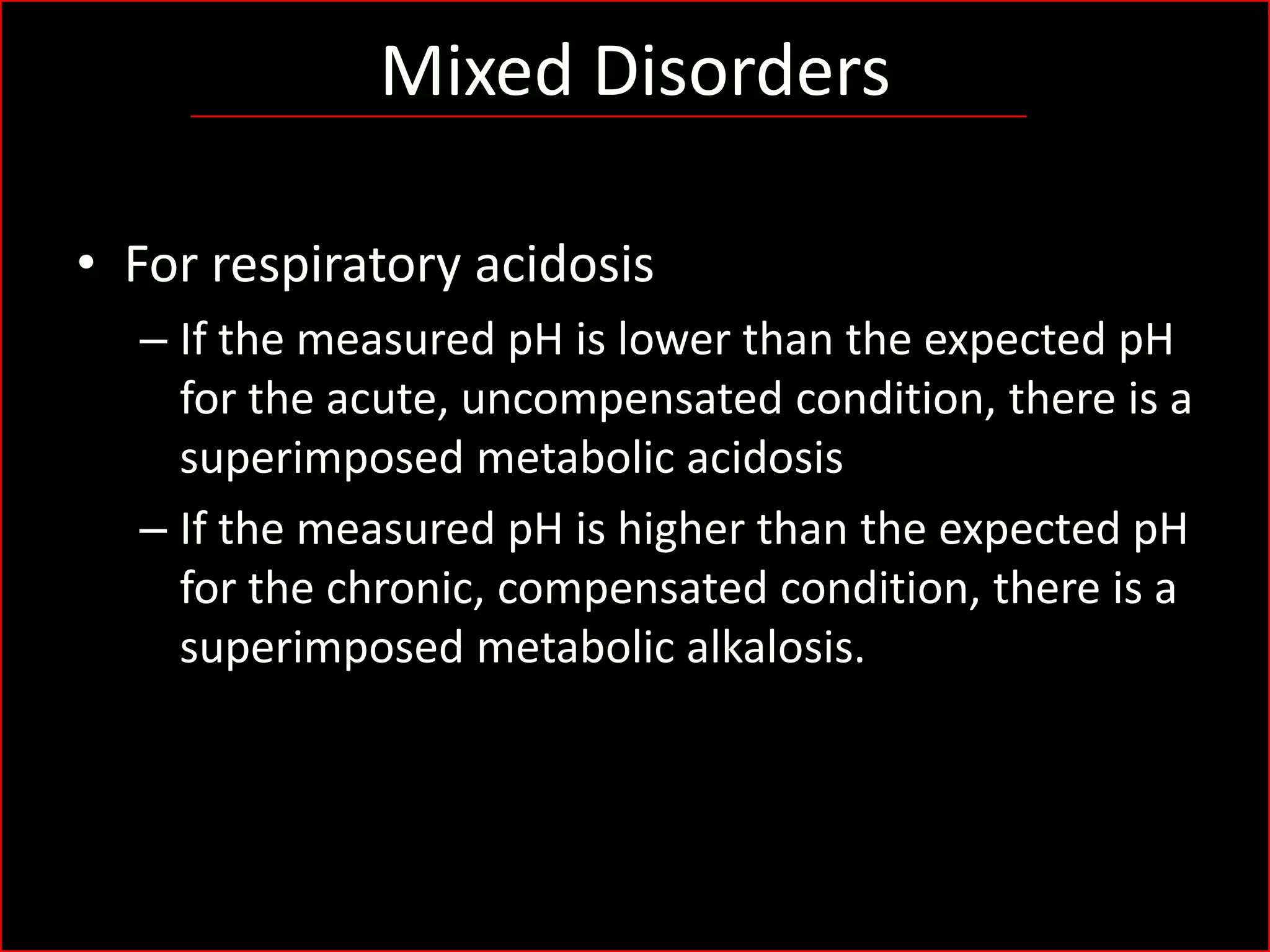 Mixed Disorders
• For respiratory acidosis
– If the measured pH is lower than the expected pH
for the acute, uncompensated condition, there is a
superimposed metabolic acidosis
– If the measured pH is higher than the expected pH
for the chronic, compensated condition, there is a
superimposed metabolic alkalosis.

 