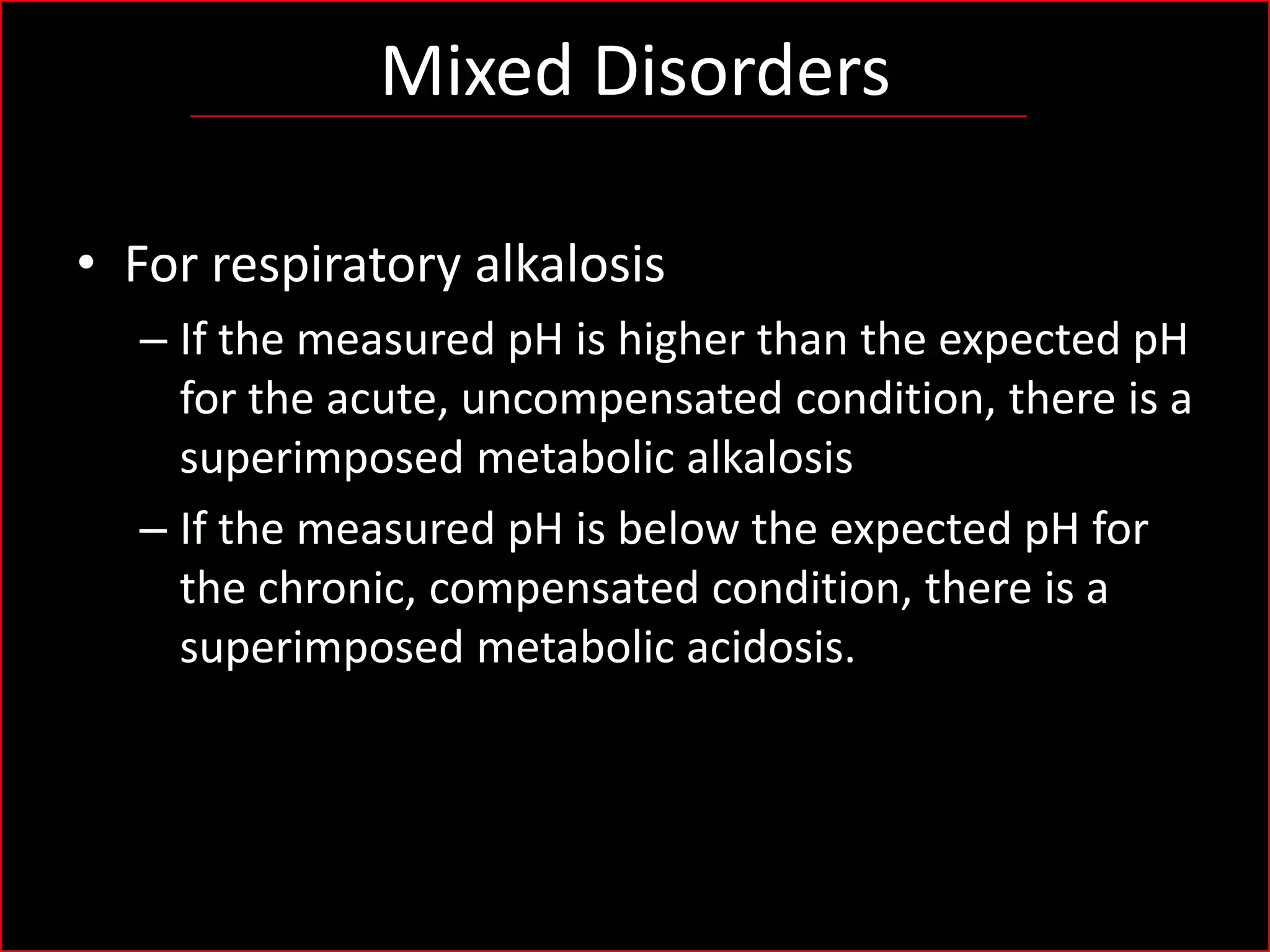 Mixed Disorders
• For respiratory alkalosis
– If the measured pH is higher than the expected pH
for the acute, uncompensated condition, there is a
superimposed metabolic alkalosis
– If the measured pH is below the expected pH for
the chronic, compensated condition, there is a
superimposed metabolic acidosis.

 