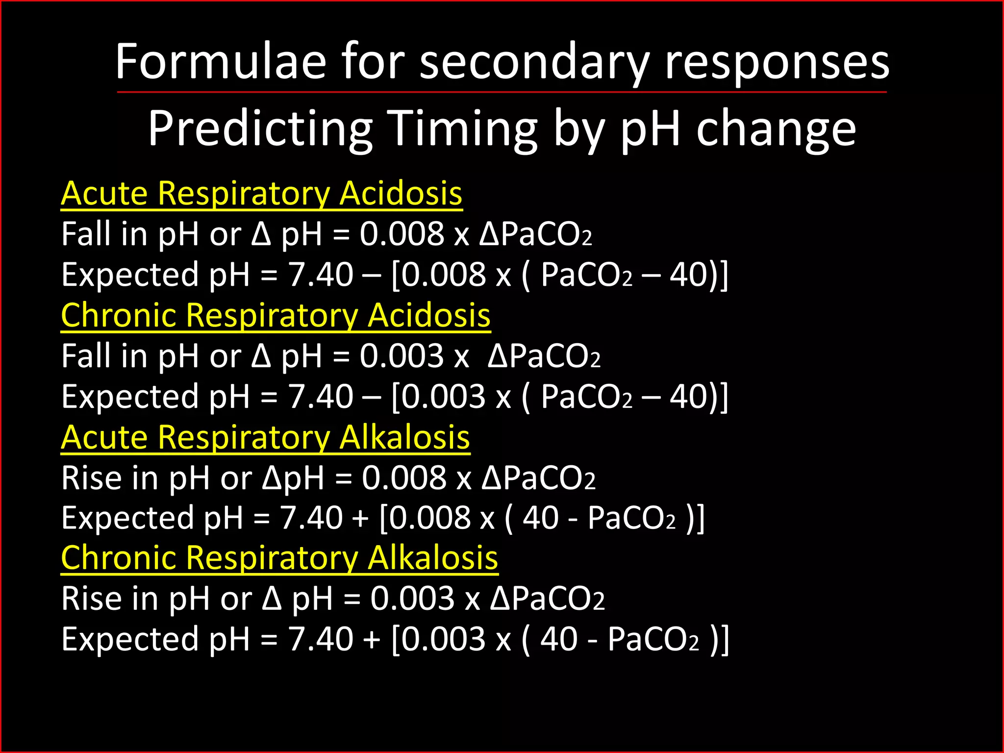 Formulae for secondary responses
Predicting Timing by pH change
Acute Respiratory Acidosis
Fall in pH or Δ pH = 0.008 x ΔPaCO2
Expected pH = 7.40 – [0.008 x ( PaCO2 – 40)]
Chronic Respiratory Acidosis
Fall in pH or Δ pH = 0.003 x ΔPaCO2
Expected pH = 7.40 – [0.003 x ( PaCO2 – 40)]
Acute Respiratory Alkalosis
Rise in pH or ΔpH = 0.008 x ΔPaCO2
Expected pH = 7.40 + [0.008 x ( 40 - PaCO2 )]
Chronic Respiratory Alkalosis
Rise in pH or Δ pH = 0.003 x ΔPaCO2
Expected pH = 7.40 + [0.003 x ( 40 - PaCO2 )]

 