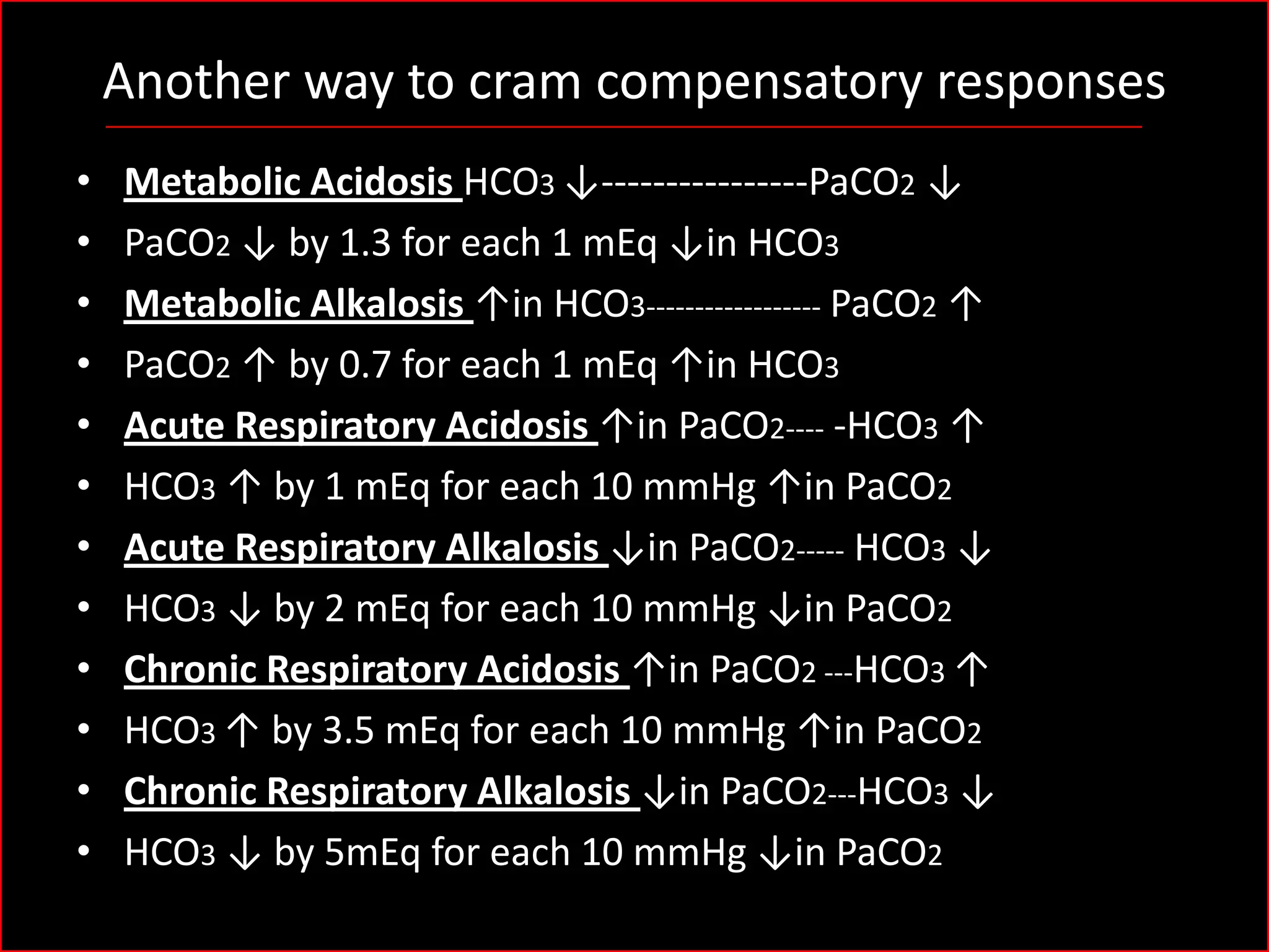 Another way to cram compensatory responses
•
•
•
•
•
•
•
•
•
•
•
•

Metabolic Acidosis HCO3 ↓----------------PaCO2 ↓
PaCO2 ↓ by 1.3 for each 1 mEq ↓in HCO3
Metabolic Alkalosis ↑in HCO3------------------ PaCO2 ↑
PaCO2 ↑ by 0.7 for each 1 mEq ↑in HCO3
Acute Respiratory Acidosis ↑in PaCO2---- -HCO3 ↑
HCO3 ↑ by 1 mEq for each 10 mmHg ↑in PaCO2
Acute Respiratory Alkalosis ↓in PaCO2----- HCO3 ↓
HCO3 ↓ by 2 mEq for each 10 mmHg ↓in PaCO2
Chronic Respiratory Acidosis ↑in PaCO2 ---HCO3 ↑
HCO3 ↑ by 3.5 mEq for each 10 mmHg ↑in PaCO2
Chronic Respiratory Alkalosis ↓in PaCO2---HCO3 ↓
HCO3 ↓ by 5mEq for each 10 mmHg ↓in PaCO2

 