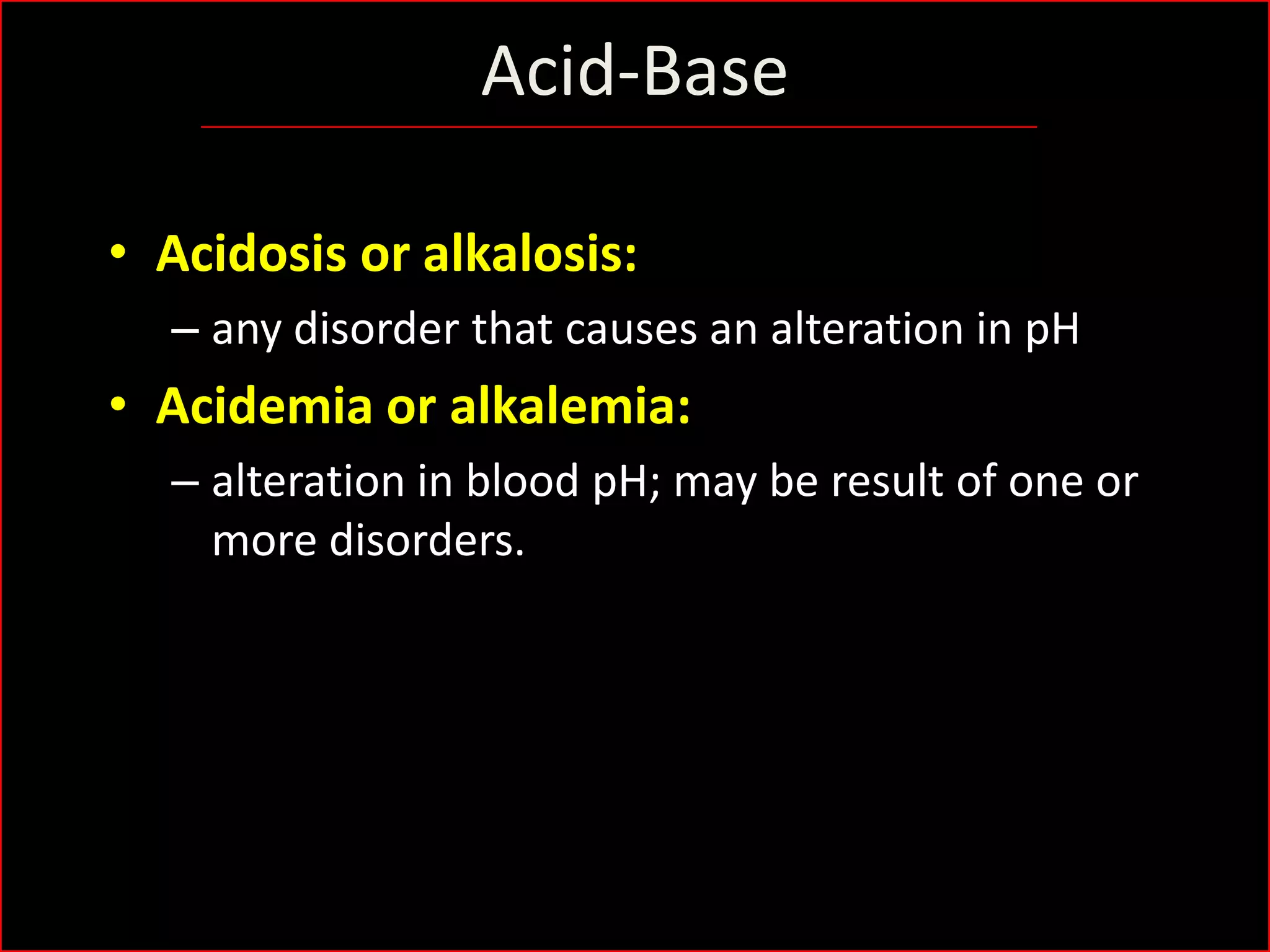 Acid-Base
• Acidosis or alkalosis:
– any disorder that causes an alteration in pH

• Acidemia or alkalemia:
– alteration in blood pH; may be result of one or
more disorders.

 