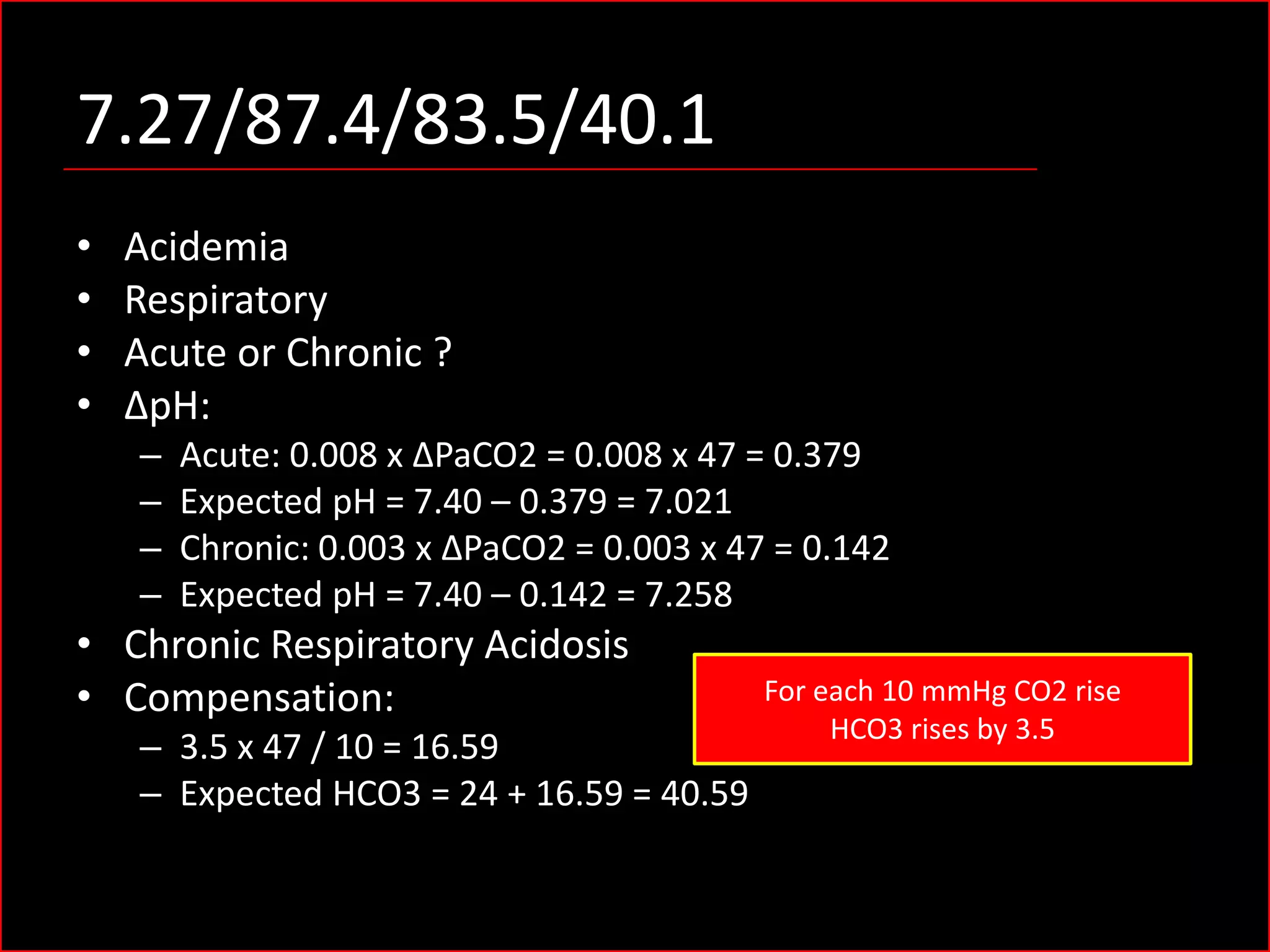 7.27/87.4/83.5/40.1
•
•
•
•

Acidemia
Respiratory
Acute or Chronic ?
ΔpH:
–
–
–
–

Acute: 0.008 x ΔPaCO2 = 0.008 x 47 = 0.379
Expected pH = 7.40 – 0.379 = 7.021
Chronic: 0.003 x ΔPaCO2 = 0.003 x 47 = 0.142
Expected pH = 7.40 – 0.142 = 7.258

• Chronic Respiratory Acidosis
• Compensation:
– 3.5 x 47 / 10 = 16.59
– Expected HCO3 = 24 + 16.59 = 40.59

For each 10 mmHg CO2 rise
HCO3 rises by 3.5

 