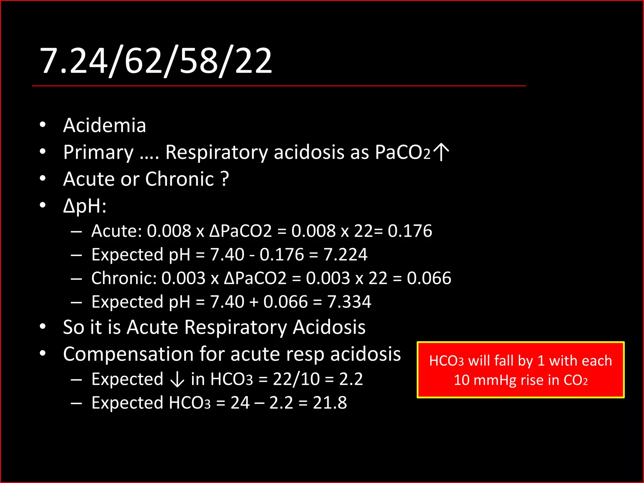 7.24/62/58/22
•
•
•
•

Acidemia
Primary …. Respiratory acidosis as PaCO2↑
Acute or Chronic ?
ΔpH:
–
–
–
–

Acute: 0.008 x ΔPaCO2 = 0.008 x 22= 0.176
Expected pH = 7.40 - 0.176 = 7.224
Chronic: 0.003 x ΔPaCO2 = 0.003 x 22 = 0.066
Expected pH = 7.40 + 0.066 = 7.334

• So it is Acute Respiratory Acidosis
• Compensation for acute resp acidosis
– Expected ↓ in HCO3 = 22/10 = 2.2
– Expected HCO3 = 24 – 2.2 = 21.8

HCO3 will fall by 1 with each
10 mmHg rise in CO2

 