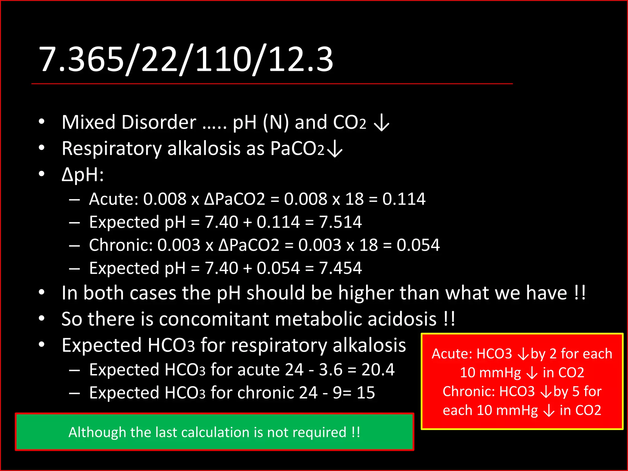 7.365/22/110/12.3
• Mixed Disorder ….. pH (N) and CO2 ↓
• Respiratory alkalosis as PaCO2↓
• ΔpH:
–
–
–
–

Acute: 0.008 x ΔPaCO2 = 0.008 x 18 = 0.114
Expected pH = 7.40 + 0.114 = 7.514
Chronic: 0.003 x ΔPaCO2 = 0.003 x 18 = 0.054
Expected pH = 7.40 + 0.054 = 7.454

• In both cases the pH should be higher than what we have !!
• So there is concomitant metabolic acidosis !!
• Expected HCO3 for respiratory alkalosis Acute: HCO3 ↓by 2 for each
– Expected HCO3 for acute 24 - 3.6 = 20.4
– Expected HCO3 for chronic 24 - 9= 15

Although the last calculation is not required !!

10 mmHg ↓ in CO2
Chronic: HCO3 ↓by 5 for
each 10 mmHg ↓ in CO2

 