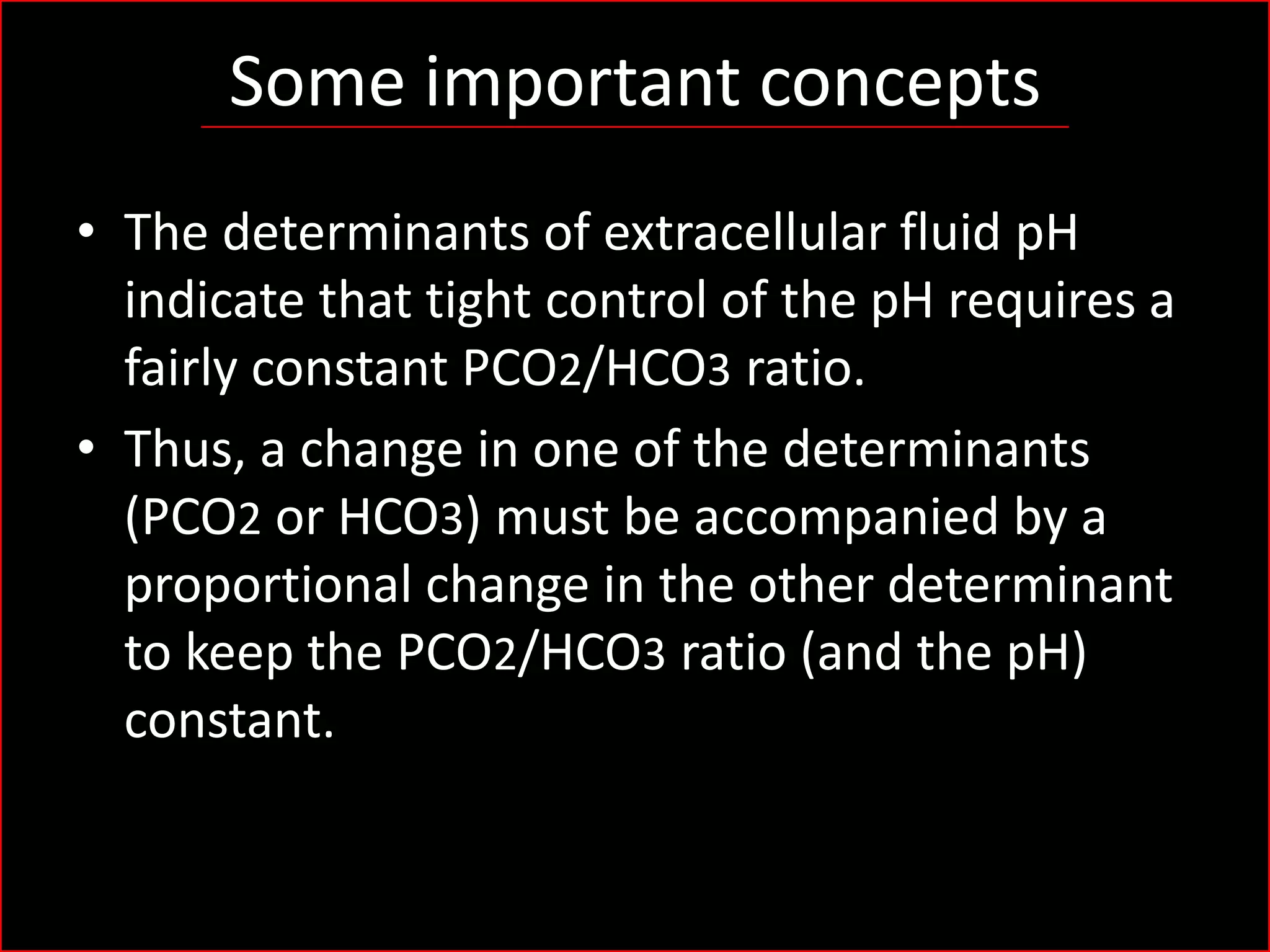 Some important concepts
• The determinants of extracellular fluid pH
indicate that tight control of the pH requires a
fairly constant PCO2/HCO3 ratio.
• Thus, a change in one of the determinants
(PCO2 or HCO3) must be accompanied by a
proportional change in the other determinant
to keep the PCO2/HCO3 ratio (and the pH)
constant.

 