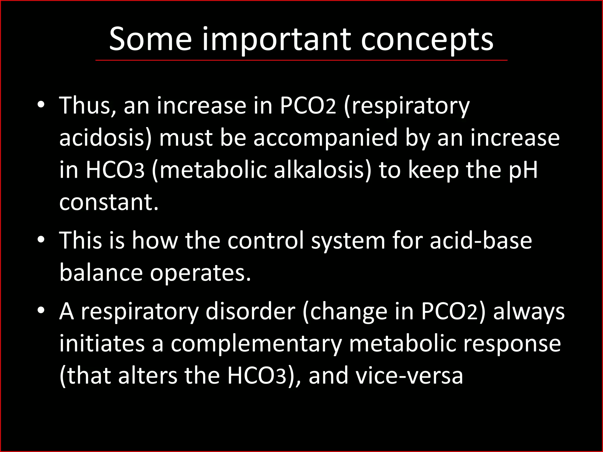 Some important concepts
• Thus, an increase in PCO2 (respiratory
acidosis) must be accompanied by an increase
in HCO3 (metabolic alkalosis) to keep the pH
constant.
• This is how the control system for acid-base
balance operates.
• A respiratory disorder (change in PCO2) always
initiates a complementary metabolic response
(that alters the HCO3), and vice-versa

 