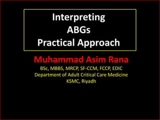 Interpreting
ABGs
Practical Approach
Muhammad Asim Rana
BSc, MBBS, MRCP, SF-CCM, FCCP, EDIC
Department of Adult Critical Care Medicine
KSMC, Riyadh

 