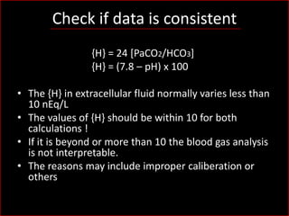 Check if data is consistent
{H} = 24 [PaCO2/HCO3]
{H} = (7.8 – pH) x 100
• The {H} in extracellular fluid normally varies less than
10 nEq/L
• The values of {H} should be within 10 for both
calculations !
• If it is beyond or more than 10 the blood gas analysis
is not interpretable.
• The reasons may include improper caliberation or
others

 