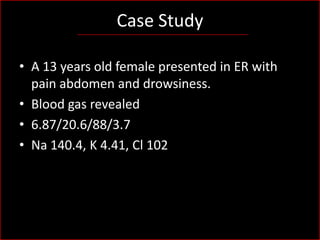 Case Study
• A 13 years old female presented in ER with
pain abdomen and drowsiness.
• Blood gas revealed
• 6.87/20.6/88/3.7
• Na 140.4, K 4.41, Cl 102

 