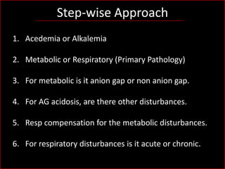 Step-wise Approach
1. Acedemia or Alkalemia

2. Metabolic or Respiratory (Primary Pathology)
3. For metabolic is it anion gap or non anion gap.
4. For AG acidosis, are there other disturbances.
5. Resp compensation for the metabolic disturbances.
6. For respiratory disturbances is it acute or chronic.

 