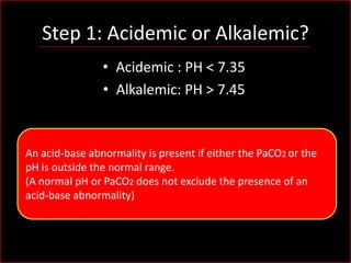 Step 1: Acidemic or Alkalemic?
• Acidemic : PH < 7.35
• Alkalemic: PH > 7.45

An acid-base abnormality is present if either the PaCO2 or the
pH is outside the normal range.
(A normal pH or PaCO2 does not exclude the presence of an
acid-base abnormality)

 
