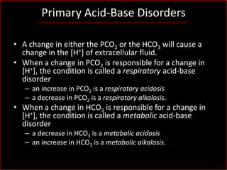 Primary Acid-Base Disorders
• A change in either the PCO2 or the HCO3 will cause a
change in the [H+] of extracellular fluid.
• When a change in PCO2 is responsible for a change in
[H+], the condition is called a respiratory acid-base
disorder
– an increase in PCO2 is a respiratory acidosis
– a decrease in PCO2 is a respiratory alkalosis.

• When a change in HCO3 is responsible for a change in
[H+], the condition is called a metabolic acid-base
disorder
– a decrease in HCO3 is a metabolic acidosis
– an increase in HCO3 is a metabolic alkalosis.

 