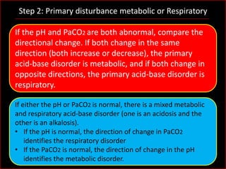 Step 2: Primary disturbance metabolic or Respiratory
If the pH and PaCO2 are both abnormal, compare the
directional change. If both change in the same
direction (both increase or decrease), the primary
acid-base disorder is metabolic, and if both change in
opposite directions, the primary acid-base disorder is
respiratory.
If either the pH or PaCO2 is normal, there is a mixed metabolic
and respiratory acid-base disorder (one is an acidosis and the
other is an alkalosis).
• If the pH is normal, the direction of change in PaCO2
identifies the respiratory disorder
• If the PaCO2 is normal, the direction of change in the pH
identifies the metabolic disorder.

 