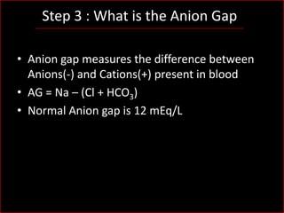 Step 3 : What is the Anion Gap
• Anion gap measures the difference between
Anions(-) and Cations(+) present in blood
• AG = Na – (Cl + HCO3)
• Normal Anion gap is 12 mEq/L

 