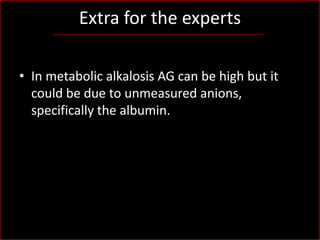 Extra for the experts
• In metabolic alkalosis AG can be high but it
could be due to unmeasured anions,
specifically the albumin.

 