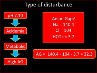 Type of disturbance
pH 7.10
Acidemia

Anion Gap?
Na = 140.4
Cl = 104
HCO3 = 3.7

Metabolic
AG = 140.4 - 104 - 3.7 = 32.3
High AG

 