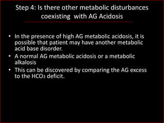 Step 4: Is there other metabolic disturbances
coexisting with AG Acidosis
• In the presence of high AG metabolic acidosis, it is
possible that patient may have another metabolic
acid base disorder.
• A normal AG metabolic acidosis or a metabolic
alkalosis
• This can be discovered by comparing the AG excess
to the HCO3 deficit.

 