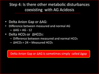 Step 4: Is there other metabolic disturbances
coexisting with AG Acidosis
• Delta Anion Gap or ΔAG:
• Difference between measured and normal AG
– ΔAG = AG - 12

• Delta HCO3 or ΔHCO3:
– Difference between measured and normal HCO3
– ΔHCO3 = 24 – Measured HCO3
Delta Anion Gap or ΔAG is sometimes simply called Δgap

 