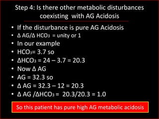 Step 4: Is there other metabolic disturbances
coexisting with AG Acidosis
• If the disturbance is pure AG Acidosis
• Δ AG/Δ HCO3 = unity or 1

•
•
•
•
•
•
•

In our example
HCO3= 3.7 so
ΔHCO3 = 24 – 3.7 = 20.3
Now Δ AG
AG = 32.3 so
Δ AG = 32.3 – 12 = 20.3
Δ AG /ΔHCO3 = 20.3/20.3 = 1.0
So this patient has pure high AG metabolic acidosis

 