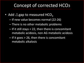 Concept of corrected HCO3
• Add rgap to measured HCO3
– If new value becomes normal (22-26)
– There is no other metabolic problems
– If it still stays < 22, then there is concomitant
metabolic acidosis, non AG metabolic acidosis
– If it goes > 26, then there is concomitant
metabolic alkalosis

 