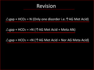 Revision
rgap + HCO3 = N (Only one disorder i.e.↑AG Met Acid)
rgap + HCO3 = >N (↑AG Met Acid + Meta Alk)

rgap + HCO3 = <N (↑AG Met Acid + Nor AG Meta Acid)

 