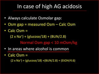 In case of high AG acidosis
• Always calculate Osmolar gap:
• Osm gap = measured Osm – Calc Osm
• Calc Osm =
(2 x Na+) + (glucose/18) + (BUN/2.8)

Normal Osm gap < 10 mOsm/kg
• In areas where alcohol is common
• Calc Osm =
(2 x Na+) + (glucose/18) +(BUN/2.8) + (EtOH/4.6)

 